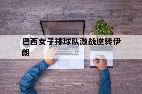 巴西女子排球队激战逆转伊朗(巴西女子排球队激战逆转伊朗是哪一年)