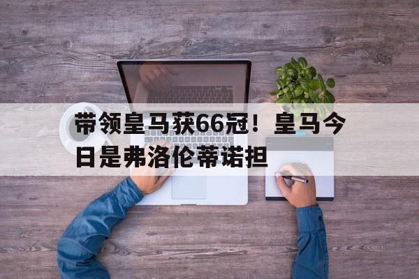 博鱼体育入口-关于带领皇马获66冠！皇马今日是弗洛伦蒂诺担的信息